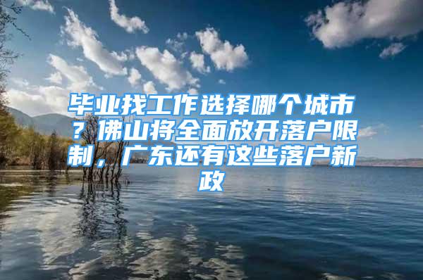 畢業(yè)找工作選擇哪個城市？佛山將全面放開落戶限制，廣東還有這些落戶新政