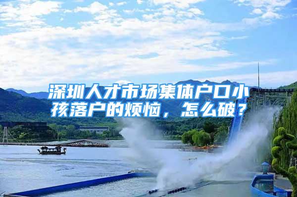 深圳人才市場集體戶口小孩落戶的煩惱，怎么破？