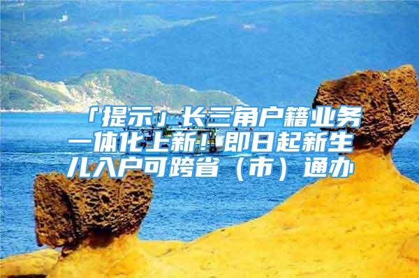 「提示」長三角戶籍業(yè)務一體化上新！即日起新生兒入戶可跨省（市）通辦