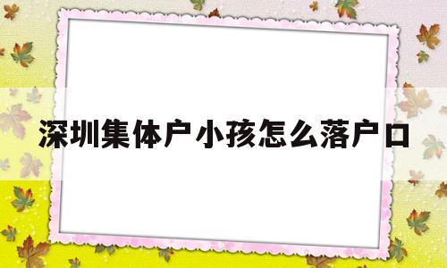 深圳集體戶小孩怎么落戶口(深圳集體戶給小孩上戶口怎么辦) 應(yīng)屆畢業(yè)生入戶深圳