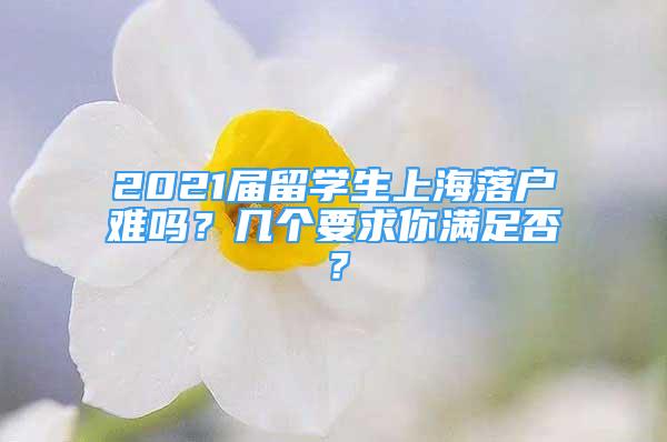 2021屆留學(xué)生上海落戶難嗎？幾個要求你滿足否？