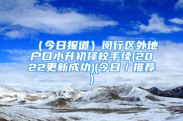 （今日報道）閔行區(qū)外地戶口小升初擇校手續(xù)(2022更新成功)(今日／推薦)