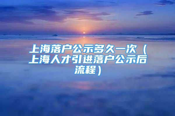 上海落戶公示多久一次（上海人才引進(jìn)落戶公示后流程）