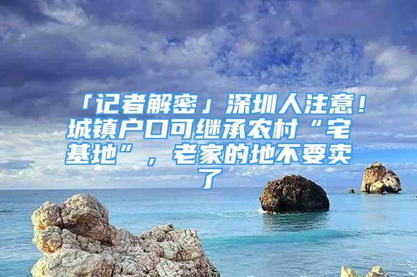 「記者解密」深圳人注意！城鎮(zhèn)戶口可繼承農(nóng)村“宅基地”，老家的地不要賣了