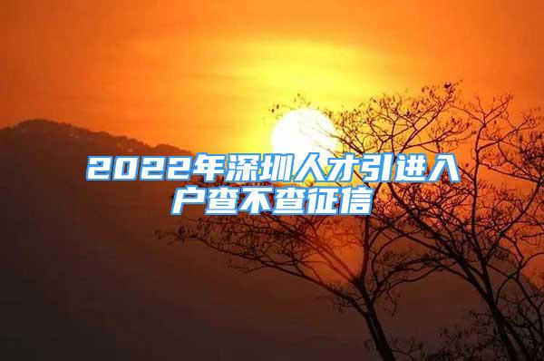 2022年深圳人才引進入戶查不查征信