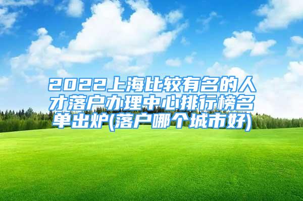 2022上海比較有名的人才落戶辦理中心排行榜名單出爐(落戶哪個城市好)