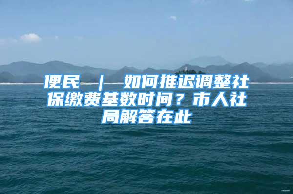 便民 ｜ 如何推遲調(diào)整社保繳費(fèi)基數(shù)時(shí)間？市人社局解答在此→