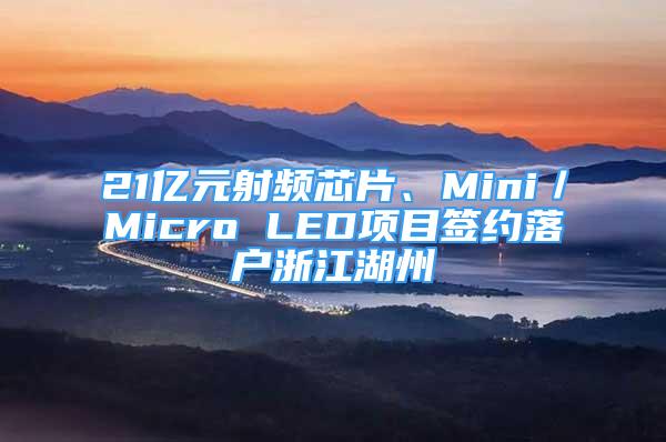 21億元射頻芯片、Mini／Micro LED項目簽約落戶浙江湖州