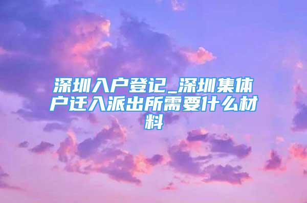 深圳入戶登記_深圳集體戶遷入派出所需要什么材料