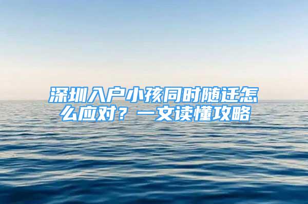 深圳入戶小孩同時隨遷怎么應對？一文讀懂攻略