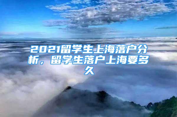 2021留學生上海落戶分析，留學生落戶上海要多久