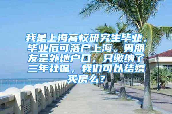 我是上海高校研究生畢業(yè)，畢業(yè)后可落戶上海。男朋友是外地戶口，只繳納了三年社保，我們可以結婚買房么？