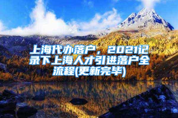 上海代辦落戶，2021記錄下上海人才引進(jìn)落戶全流程(更新完畢)