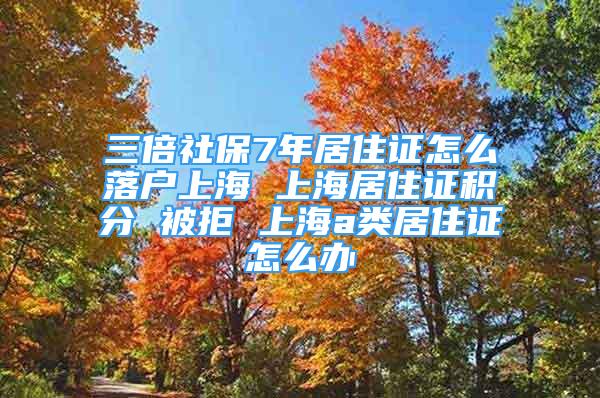 三倍社保7年居住證怎么落戶上海 上海居住證積分 被拒 上海a類居住證怎么辦