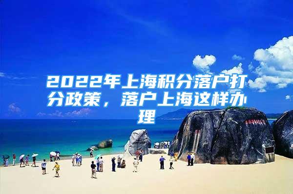 2022年上海積分落戶打分政策，落戶上海這樣辦理