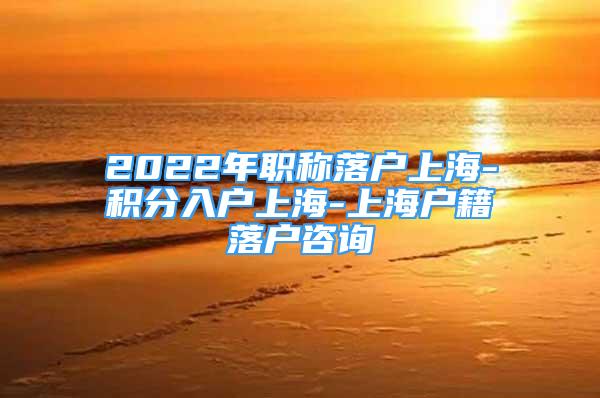 2022年職稱落戶上海-積分入戶上海-上海戶籍落戶咨詢