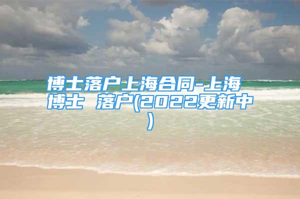 博士落戶上海合同-上海 博士 落戶(2022更新中)