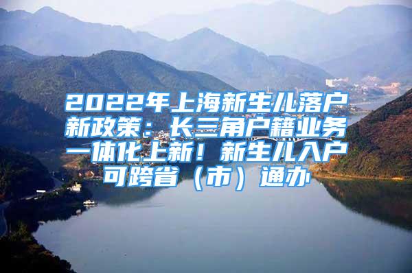 2022年上海新生兒落戶新政策：長三角戶籍業(yè)務一體化上新！新生兒入戶可跨?。ㄊ校┩ㄞk