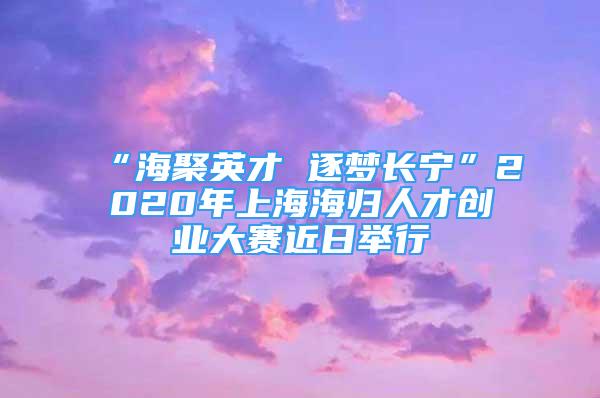 “海聚英才 逐夢(mèng)長寧”2020年上海海歸人才創(chuàng)業(yè)大賽近日舉行