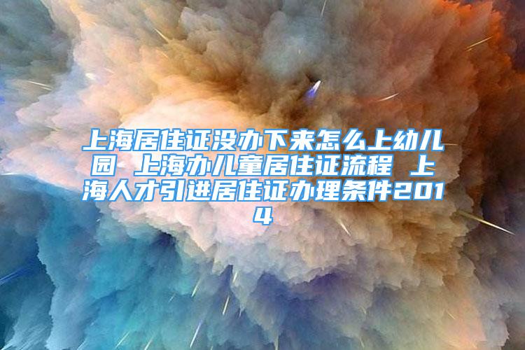 上海居住證沒辦下來怎么上幼兒園 上海辦兒童居住證流程 上海人才引進居住證辦理條件2014