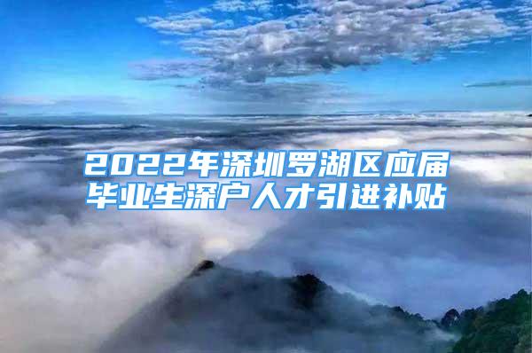 2022年深圳羅湖區(qū)應(yīng)屆畢業(yè)生深戶人才引進補貼