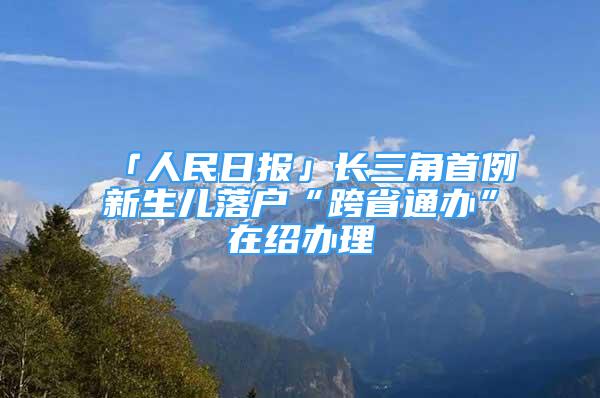 「人民日?qǐng)?bào)」長三角首例新生兒落戶“跨省通辦”在紹辦理