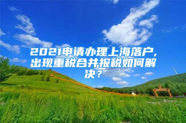 2021申請辦理上海落戶,出現(xiàn)重稅合并報稅如何解決？