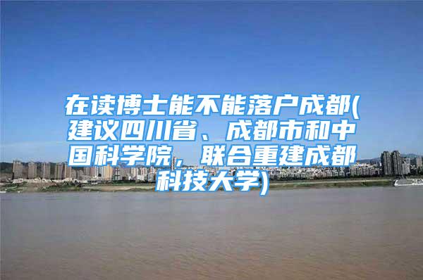 在讀博士能不能落戶成都(建議四川省、成都市和中國科學(xué)院，聯(lián)合重建成都科技大學(xué))