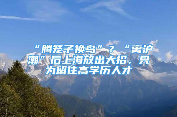 “騰籠子換鳥”？“離滬潮”后上海放出大招，只為留住高學歷人才