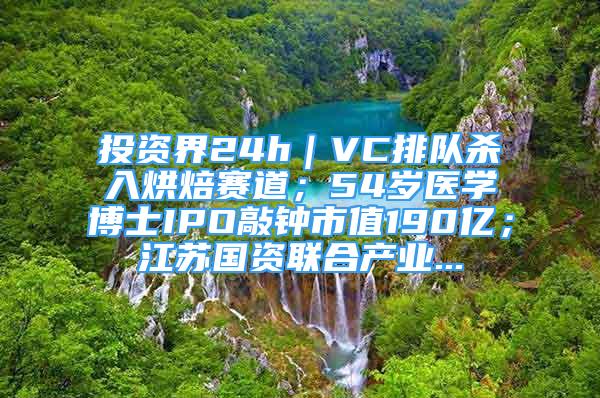 投資界24h｜VC排隊殺入烘焙賽道；54歲醫(yī)學(xué)博士IPO敲鐘市值190億；江蘇國資聯(lián)合產(chǎn)業(yè)...