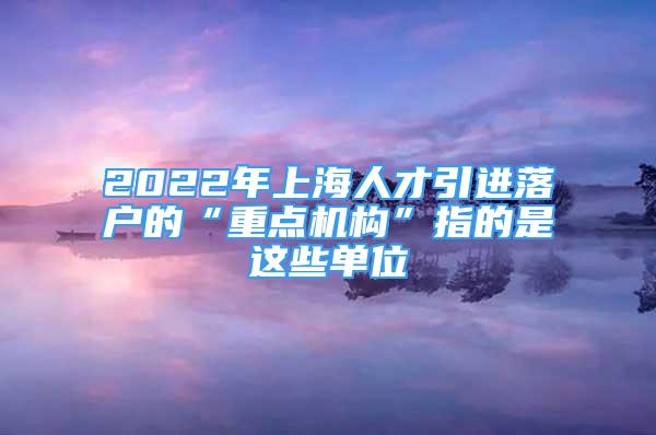 2022年上海人才引進(jìn)落戶的“重點(diǎn)機(jī)構(gòu)”指的是這些單位