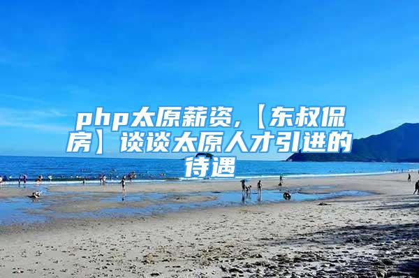 php太原薪資,【東叔侃房】談?wù)勌瞬乓M(jìn)的待遇