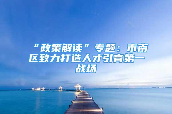 “政策解讀”專題：市南區(qū)致力打造人才引育第一戰(zhàn)場(chǎng)