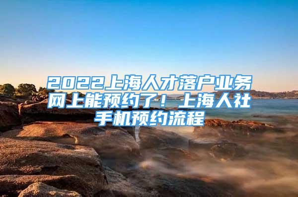 2022上海人才落戶業(yè)務網(wǎng)上能預約了！上海人社手機預約流程