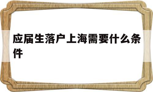 應(yīng)屆生落戶上海需要什么條件(應(yīng)屆生落戶上海需要什么條件嗎) 應(yīng)屆畢業(yè)生入戶深圳