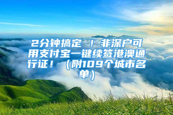 2分鐘搞定 ！非深戶可用支付寶一鍵續(xù)簽港澳通行證?。ǜ?09個(gè)城市名單）