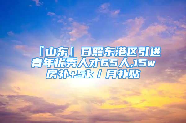 『山東』日照東港區(qū)引進青年優(yōu)秀人才65人,15w房補+5k／月補貼