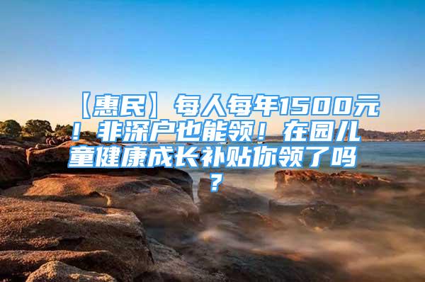 【惠民】每人每年1500元！非深戶也能領(lǐng)！在園兒童健康成長補(bǔ)貼你領(lǐng)了嗎？