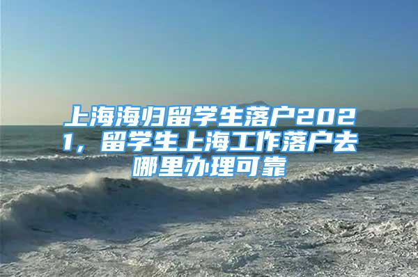 上海海歸留學生落戶2021，留學生上海工作落戶去哪里辦理可靠