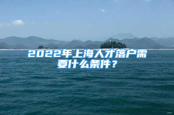 2022年上海人才落戶需要什么條件？