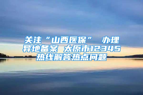 關(guān)注“山西醫(yī)?！?辦理異地備案 太原市12345熱線解答熱點(diǎn)問題