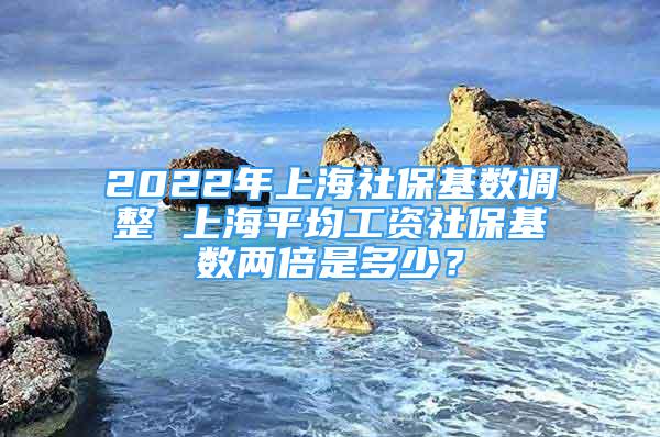 2022年上海社?；鶖?shù)調(diào)整 上海平均工資社?；鶖?shù)兩倍是多少？