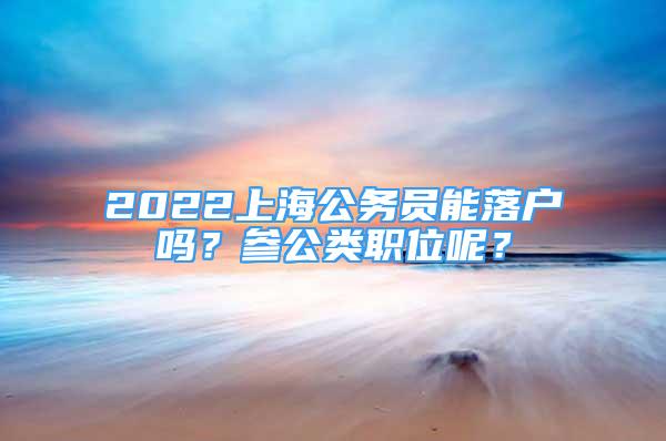 2022上海公務(wù)員能落戶嗎？參公類職位呢？