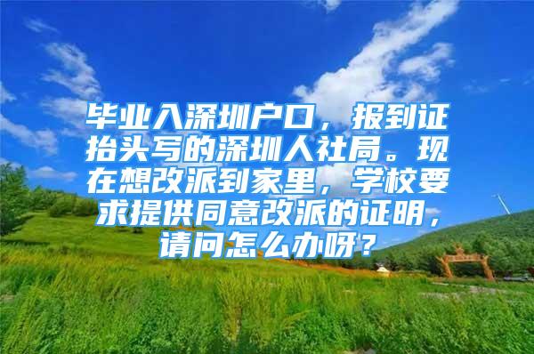 畢業(yè)入深圳戶口，報到證抬頭寫的深圳人社局?，F(xiàn)在想改派到家里，學校要求提供同意改派的證明，請問怎么辦呀？