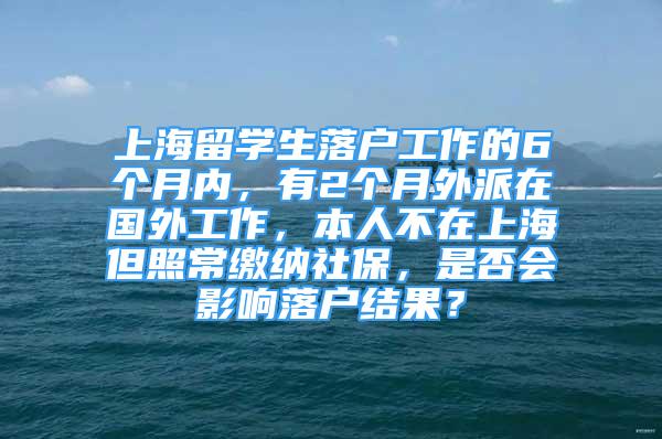 上海留學生落戶工作的6個月內，有2個月外派在國外工作，本人不在上海但照常繳納社保，是否會影響落戶結果？