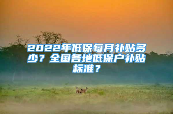 2022年低保每月補(bǔ)貼多少？全國(guó)各地低保戶補(bǔ)貼標(biāo)準(zhǔn)？