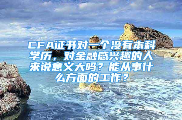 CFA證書對一個沒有本科學(xué)歷，對金融感興趣的人來說意義大嗎？能從事什么方面的工作？