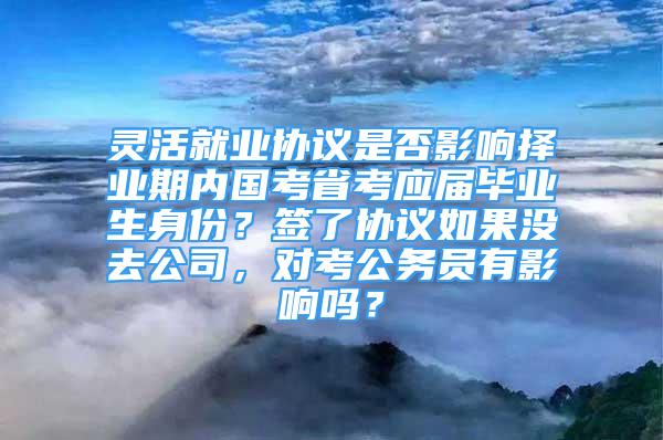 靈活就業(yè)協(xié)議是否影響擇業(yè)期內(nèi)國考省考應(yīng)屆畢業(yè)生身份？簽了協(xié)議如果沒去公司，對考公務(wù)員有影響嗎？