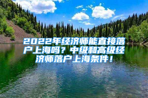 2022年經(jīng)濟(jì)師能直接落戶上海嗎？中級和高級經(jīng)濟(jì)師落戶上海條件！