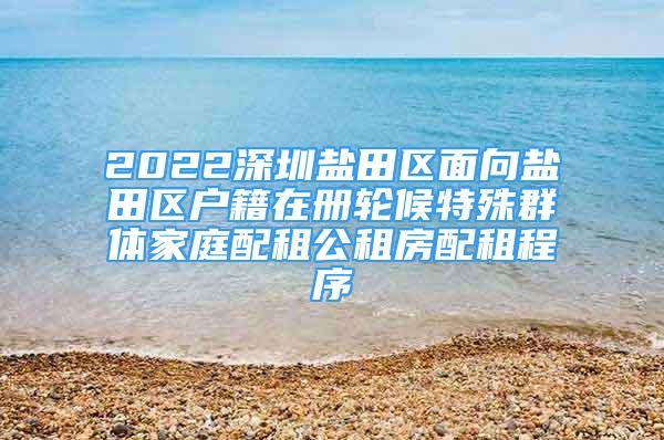 2022深圳鹽田區(qū)面向鹽田區(qū)戶籍在冊輪候特殊群體家庭配租公租房配租程序